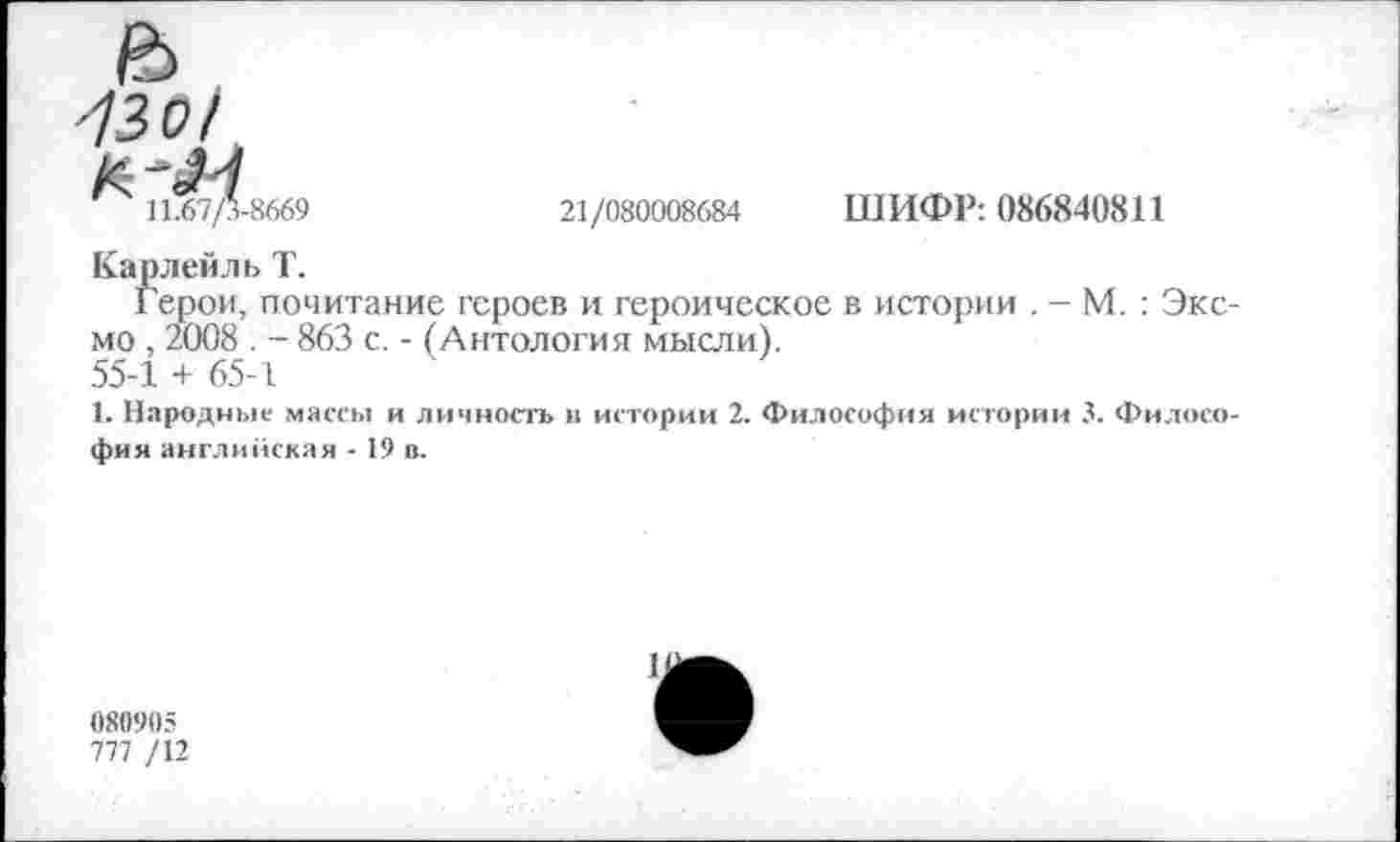 ﻿'130/
11.67/3-8669
21/080008684
ШИФР: 086840811
Карлейль Т.
Герои, почитание героев и героическое в истории . - М. : Эксмо , 2008 . - 863 с. - (Антология мысли).
55-1 + 65-1
1. Народные массы и личность в истории 2. Философия истории 3. Философия английская - 19 п.
080905
777 /12